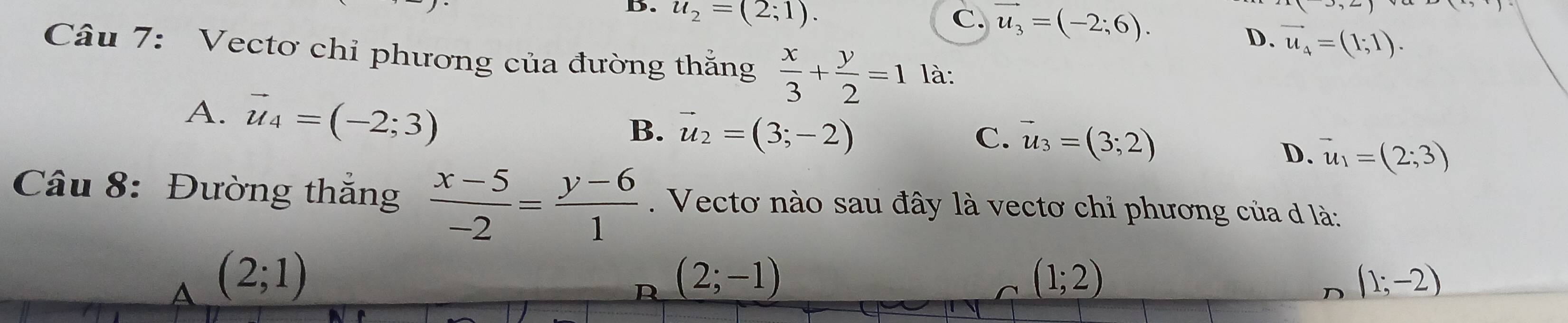 B. u_2=(2;1).
C. vector u_3=(-2;6).
D. vector u_4=(1;1). 
Câu 7: Vectơ chỉ phương của đường thắng  x/3 + y/2 =1 là:
A. vector u_4=(-2;3)
B. vector u_2=(3;-2)
C. vector u_3=(3;2)
D. vector u_1=(2;3)
Câu 8: Đường thắng  (x-5)/-2 = (y-6)/1 . Vectơ nào sau đây là vectơ chỉ phương của d là:
A (2;1)
D (2;-1)
(1;2)
D (1;-2)