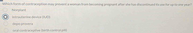 Which form of contraception may prevent a woman from becoming pregnant after she has discontinued its use for up to one year?
Norplant
intrauterine device (IUD)
depo provera
oral contraceptive (birth control pill)