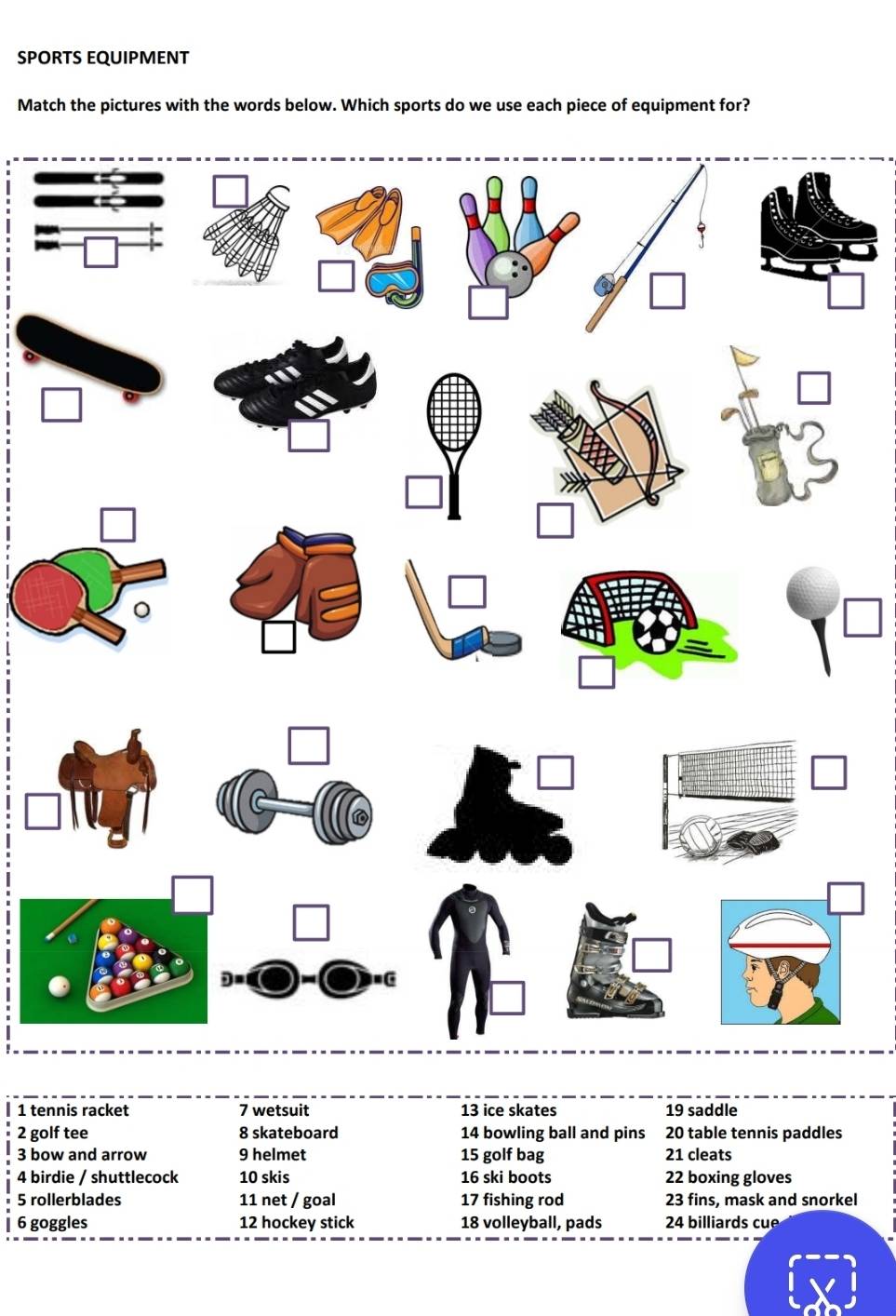 SPORTS EQUIPMENT 
Match the pictures with the words below. Which sports do we use each piece of equipment for? 
| 1 tennis racket 7 wetsuit 13 ice skates 19 saddle 
2 golf tee 8 skateboard 14 bowling ball and pins 20 table tennis paddles 
3 bow and arrow 9 helmet 15 golf bag 21 cleats 
4 birdie / shuttlecock 10 skis 16 ski boots 22 boxing gloves 
5 rollerblades 11 net / goal 17 fishing rod 23 fins, mask and snorkel 
| 6 goggles 12 hockey stick 18 volleyball, pads 24 billiards cue