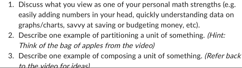 Discuss what you view as one of your personal math strengths (e.g. 
easily adding numbers in your head, quickly understanding data on 
graphs/charts, savvy at saving or budgeting money, etc). 
2. Describe one example of partitioning a unit of something. (Hint: 
Think of the bag of apples from the video) 
3. Describe one example of composing a unit of something. (Refer back 
to th v ideo for ideas)