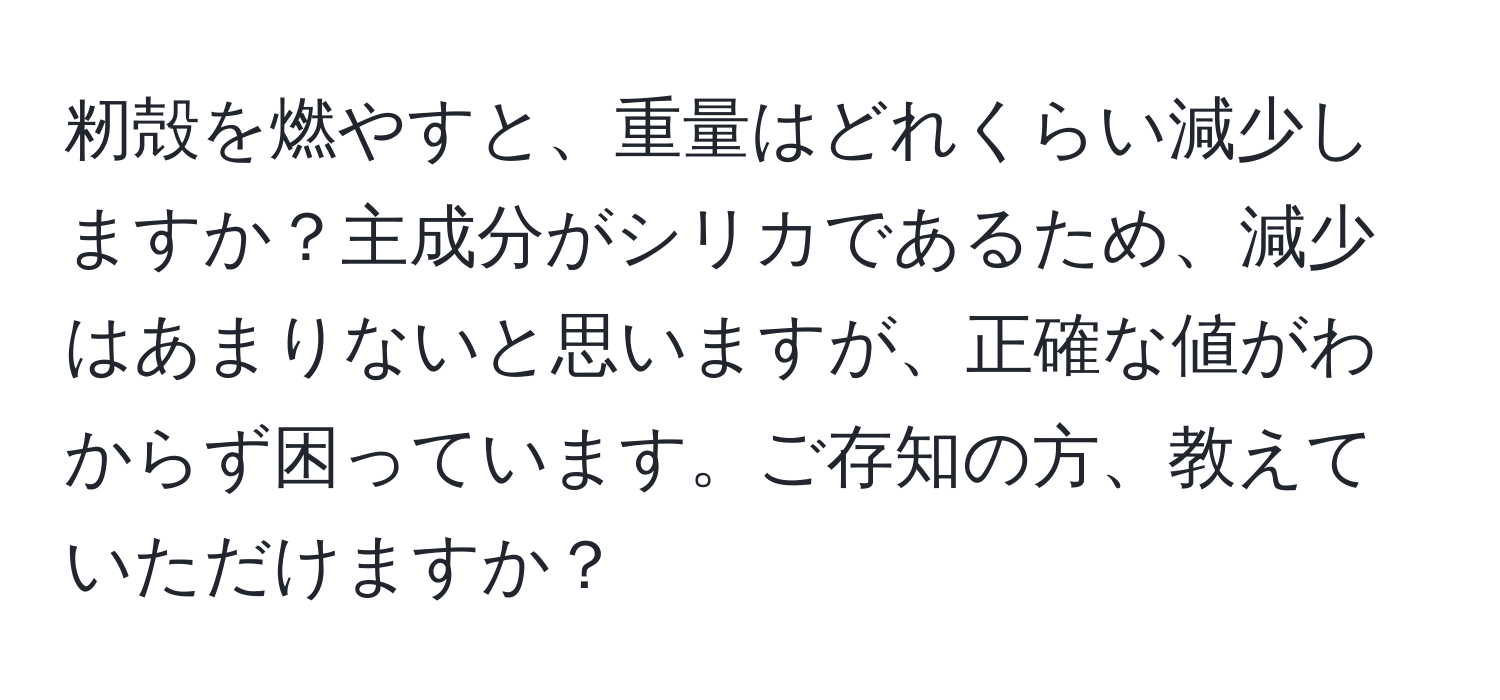 籾殻を燃やすと、重量はどれくらい減少しますか？主成分がシリカであるため、減少はあまりないと思いますが、正確な値がわからず困っています。ご存知の方、教えていただけますか？