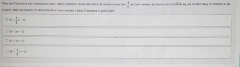 Rilley and Francesca both comute to work. Rilley's commate on the train takes 12 minues more than as many misutes as Francesca's commute by car it takes Riley 36 mnules to get
 1/2 
to work. Write an equation to deternine how many minutes it takes Francesca to get to work
36= 1/2 x-12
36=2x-12
36=3x+13
36+ 1/2 x+12