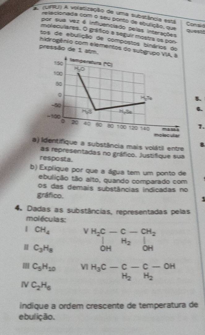 a (UFRU) A volatização de uma substância está Consid 
relacionada com o seu porto de ebulição, que 
por sua vez é influenciado pelas interações questō 
moleculares. O gráfico a seguir mostra os pon 
tos de ebullição de compostos binários do 
hidrogênio com elementos do subgr 
pressão de 1 atm. 
5. 
6. 
7. 
a) Identifique a substância mais volátil entre 
B 
as representadas no gráfico. Justifique sua 
resposta. 
b) Explique por que a água tem um ponto de 
ebulição tão alto, quando comparado com 
os das demais substâncias indicadas no 
gráfico. 
1 
4. Dadas as substâncias, representadas pelas 
moléculas: 
1 CH_4
𨰻 C_3H_8
beginarrayr H_2C-C-CH_2 |OHbeginarrayr C-CH_2 H_2OHendarray
Ⅲ C_5H_10 V1 H_3C-C-C-OH
NC_2H_6
indique a ordem crescente de temperatura de 
ebulição.