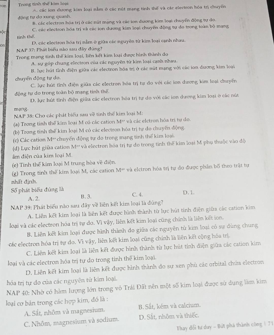 ron Trong tỉnh thể kim loại
A. các ion dương kim loại nằm ở các nút mạng tinh thể và các electron hóa trị chuyển
động tự do xung quanh.
B. các electron hóa trị ở các nút mạng và các ion đương kim loại chuyển động tự do.
lộc C. các electron hóa trị và các ion dương kim loại chuyến động tự do trong toàn bộ mạng
tinh thể.
on D. các electron hóa trị nằm ở giữa các nguyên tử kim loại cạnh nhau.
NAP 37: Phát biểu nào sau đây đúng?
Trong mạng tinh thể kim loại, liên kết kim loại được hình thành do
A. sự góp chung electron của các nguyên tử kim loại cạnh nhau.
B. lực hút tĩnh điện giữa các electron hóa trị ở các nút mạng với các ion dương kim loại
chuyển động tự do.
C. lực hút tĩnh điện giữa các electron hóa trị tự do với các ion dương kim loại chuyền
động tự do trong toàn bộ mạng tinh thế.
D. lực hút tĩnh điện giữa các electron hóa trị tự do với các ion dương kim loại ở các nút
mạng.
NAP 38: Cho các phát biểu sau về tinh thể kim loại M:
(a) Trong tinh thể kim loại M có các cation M* và các elctron hóa trị tự do.
(b) Trong tinh thể kim loại M có các electron hóa trị tự do chuyển động.
(c) Các cation M^(n+) chuyển động tự do trong mạng tinh thể kim loại.
(d) Lực hút giữa cation M'' và electron hóa trị tự do trong tinh thế kim loại M phụ thuộc vào độ
âm điện của kim loại M.
(e) Tinh thể kim loại M trung hòa về điện.
(g) Trong tinh thể kim loại M, các cation M^(n+) và elctron hóa trị tự do được phân bố theo trật tự
nhất định.
Số phát biểu đúng là D. 1.
A. 2. B. 3.
C. 4.
NAP 39: Phát biểu nào sau đây về liên kết kim loại là đúng?
A. Liên kết kim loại là liên kết được hình thành từ lực hút tính điện giữa các cation kim
loại và các electron hóa trị tự do. Vì vậy, liên kết kim loại cũng chính là liên kết ion.
B. Liên kết kim loại được hình thành do giữa các nguyên tử kim loại có sự dùng chung
các electron hóa trị tự do. Vì vậy, liên kết kim loại cũng chính là liên kết cộng hóa trị.
C. Liên kết kim loại là liên kết được hình thành từ lực hút tính điện giữa các cation kim
loại và các electron hóa trị tự do trong tinh thể kim loại.
D. Liên kết kim loại là liên kết được hình thành do sự xen phủ các orbital chứa electron
hóa trị tự do của các nguyên tử kim loại.
NAP 40: Nhờ có hàm lượng lớn trong vỏ Trái Đất nên một số kim loại được sử dụng làm kim
loại cơ bản trong các hợp kim, đó là :
A. Sắt, nhôm và magnesium. B. Sắt, kém và calcium.
C. Nhôm, magnesium và sodium. D. Sắt, nhôm và thiếc.
Thay đổi tư duy - Bứt phá thành công | 71