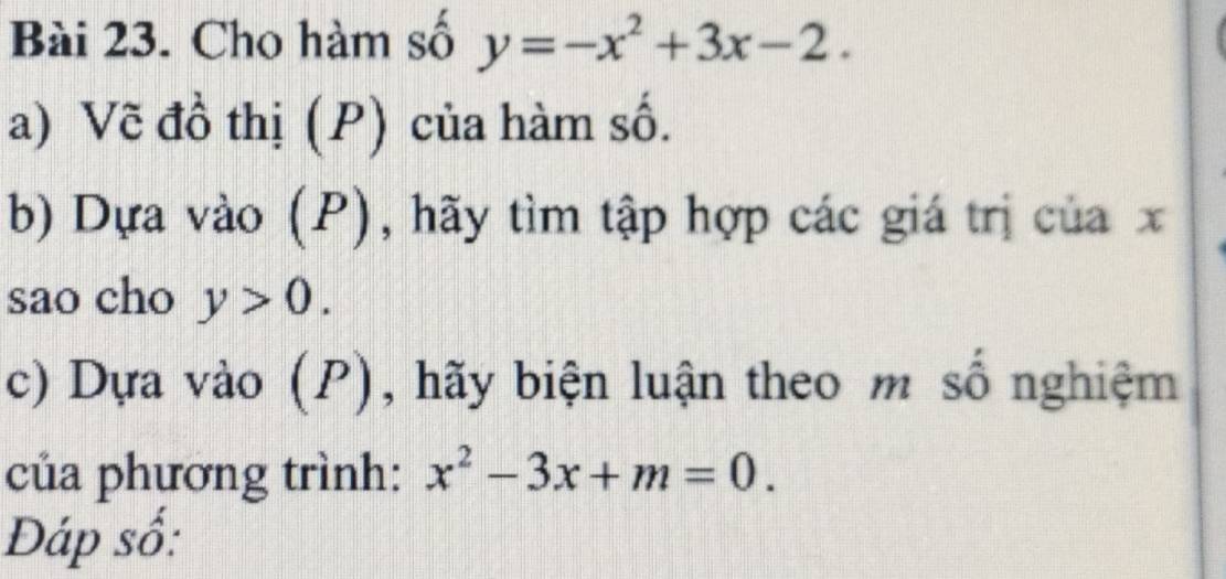 Cho hàm số y=-x^2+3x-2. 
a) Vẽ đồ thị (P) của hàm số.
b) Dựa vào (P), hãy tìm tập hợp các giá trị của x
sao cho y>0. 
c) Dựa vào (P), hãy biện luận theo m số nghiệm
của phương trình: x^2-3x+m=0. 
Đáp số: