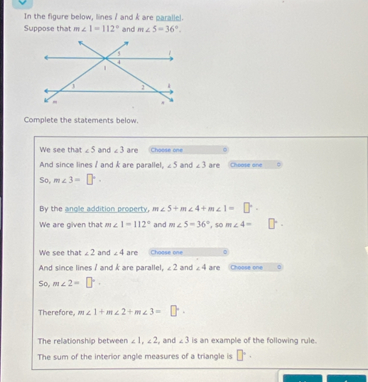 In the figure below, lines / and k are parallel. 
Suppose that m∠ 1=112° and m∠ 5=36°. 
Complete the statements below. 
We see that ∠ 5 and ∠ 3 are Choose one 
And since lines / and k are parallel, ∠ 5 and ∠ 3 are Choose one 。 
So, m∠ 3=□°. 
By the angle addition property, m∠ 5+m∠ 4+m∠ 1=□°. 
We are given that m∠ 1=112° and m∠ 5=36° , so m∠ 4= □°·
We see that ∠ 2 and ∠ 4 are Choose one 
And since lines / and k are parallel, ∠ 2 and ∠ 4 are Choose one 
So, m∠ 2=□°. 
Therefore, m∠ 1+m∠ 2+m∠ 3=□°. 
The relationship between ∠ 1, ∠ 2 , and ∠ 3 is an example of the following rule. 
The sum of the interior angle measures of a triangle is □°·