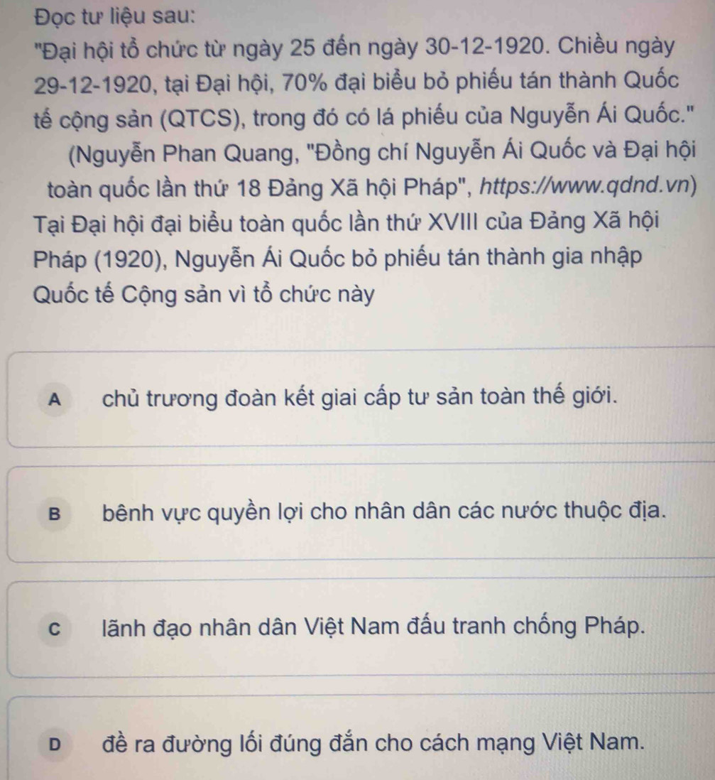 Đọc tư liệu sau:
''Đại hội tổ chức từ ngày 25 đến ngày 30 -12-1920. Chiều ngày
29 -12-1920, tại Đại hội, 70% đại biểu bỏ phiếu tán thành Quốc
tế cộng sản (QTCS), trong đó có lá phiếu của Nguyễn Ái Quốc.''
(Nguyễn Phan Quang, 'Đồng chí Nguyễn Ái Quốc và Đại hội
toàn quốc lần thứ 18 Đảng Xã hội Pháp", https://www.qdnd.vn)
Tại Đại hội đại biểu toàn quốc lần thứ XVIII của Đảng Xã hội
Pháp (1920), Nguyễn Ái Quốc bỏ phiếu tán thành gia nhập
Quốc tế Cộng sản vì tổ chức này
A chủ trương đoàn kết giai cấp tư sản toàn thế giới.
Bbênh vực quyền lợi cho nhân dân các nước thuộc địa.
clãnh đạo nhân dân Việt Nam đấu tranh chống Pháp.
D đề ra đường lối đúng đắn cho cách mạng Việt Nam.