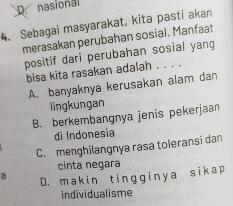 D. nasional
4. Sebagai masyarakat, kita pasti akan
merasakan perubahan sosial. Manfaat
positif dari perubahan sosial yang
bisa kita rasakan adalah . . . .
A. banyaknya kerusakan alam dan
lingkungan
B. berkembangnya jenis pekerjaan
di Indonesia
C. menghilangnya rasa toleransi dan
cinta negara
a
D. makin tingginya sika p
individualisme