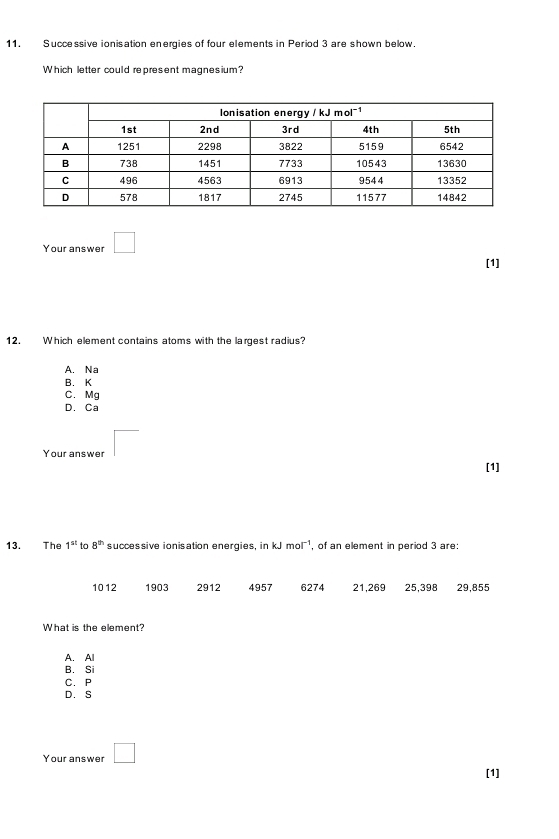 Successive ionisation energies of four elements in Period 3 are shown below.
Which letter could represent magnesium?
Your answer □ 
[1]
12. Which element contains atoms with the largest radius?
A. Na
B. K
C. Mg
D. Ca
Your answer □ 
[1]
13. The 1^(st) to 8^(th) successive ionisation energies, in kJ mol^(-1) , of an element in period 3 are:
1012 1903 2912 4957 6274 21,269 25, 398 29,855
What is the element?
A. Al
B. Si
C. P
D. S
Your answer □ 
[1]