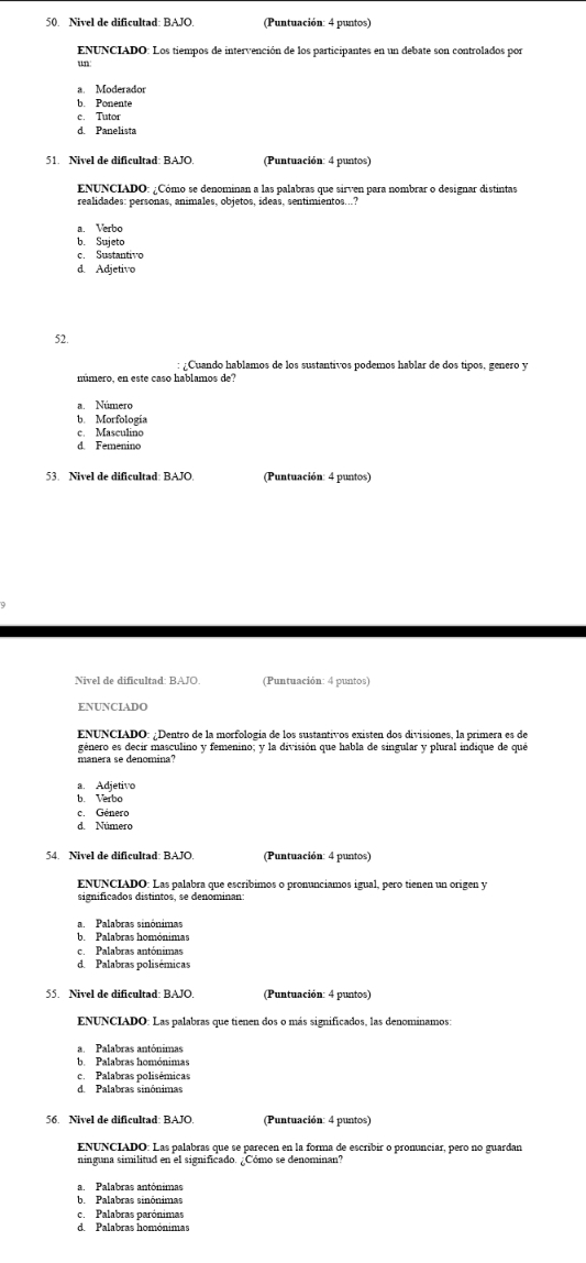 Nivel de dificultad: BAJO.  Puntuación: 4 puntos)
ENUNCIADO: Los tiempos de intervención de los participantes en un debate son controlados por
un
a. Moderador
b. Ponente
c. Tutor
d. Panelista
(Puntuación: 4 puntos)
ENUNCIADO: ¿Cómo se denominan a las palabras que sirven para nombrar o designar distintas
realidades: personas, animales, objetos, ídeas, sentimientos...?
a. Verbo
b. Sujeto
c. Sustantivo
d. Adjetivo
52.
¿ Cuando hablamos de los sustantivos podemos hablar de dos tipos, genero y
a.  Número
b. Morfología
c. Masculino
d. Femenino
(Puntuación: 4 puntos)
(Puntuación: 4 puntos)
ENUNCIADO: ¿Dentro de la morfología de los sustantivos existen dos divisiones, la primera es de
género es decir masculino y femenino; y la división que habla de singular y plural indique de qué
a. Adjetivo
b. Verbo
c. Género
d. Número
54. Nivel de dificultad: BAJO (Puntuación: 4 puntos)
ENUNCIADO: Las palabra que escríbimos o pronunciamos igual, pero tienen un origen y
a. Palabras sinónimas
ba Palabras homónimas
c. Palabras antónimas
d. Palabras polisémicas
55. Nivel de dificultad: BAJO. (Puntuación: 4 puntos)
ENUNCIADO: Las palabras que tienen dos o más significados, las denominamos:
a. Palabras antónimas
b Palabras homónimas
c Palabras polisémicas
d. Palabras sinónimas
56. Nivel de dificultad: BAJO.  (Puntuación: 4 puntos)
ENUNCIADO: Las palabras que se parecen en la forma de escribir o pronunciar, pero no guardar
b. Palabras sinónimas
c. Palabras parónimas
d. Palabras homónimas