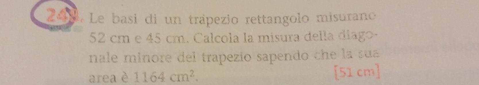 Le basi di un trápezio rettangolo misurano
52 cm e 45 cm. Calcola la misura della diago- 
nale minore del trapezio sapendo che la sua 
area è 1164cm^2. [51 cm]