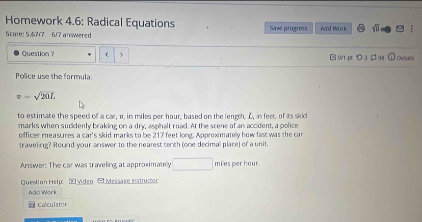 Homework 4.6: Radical Equations 
Save progress Add Work sqrt(0) 1^ 
Score: 5.67/7 6/7 answered 
Question 7 
0/1 pt つ3 。 98 C ) Detaßs 
Police use the formula:
v=sqrt(20L)
to estimate the speed of a car, v, in miles per hour, based on the length, L, in feet, of its skid 
marks when suddenly braking on a dry, asphalt road. At the scene of an accident, a police 
officer measures a car's skid marks to be 217 feet long. Approximately how fast was the car 
traveling? Round your answer to the nearest tenth (one decimal place) of a unit. 
Answer: The car was traveling at approximately □ miles per hour. 
Question Help: Video Message instructor 
Add Work 
Calculator