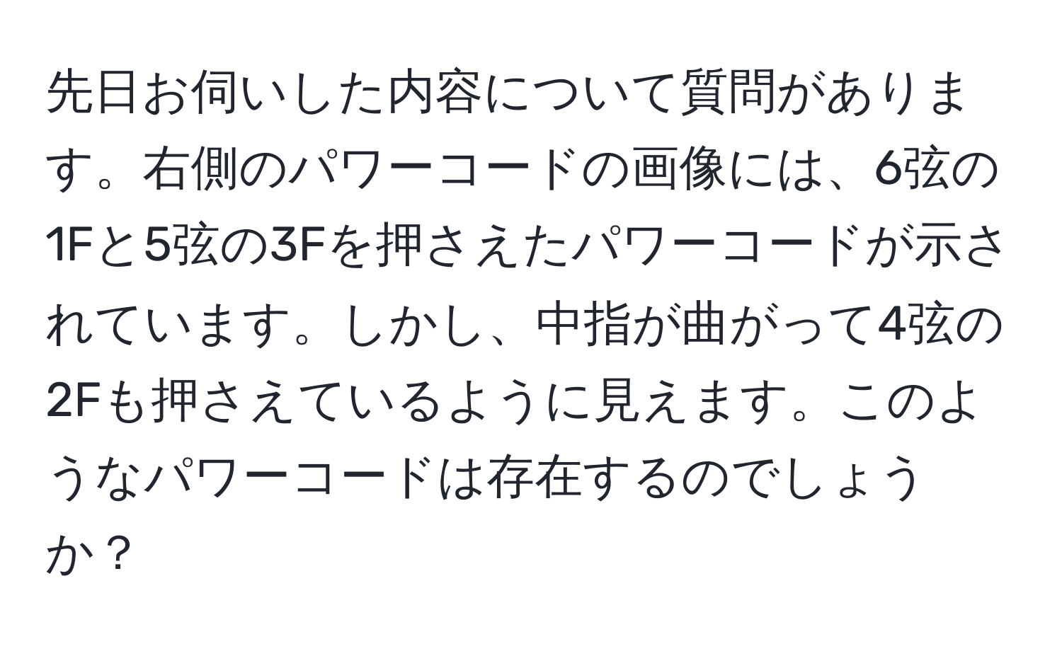 先日お伺いした内容について質問があります。右側のパワーコードの画像には、6弦の1Fと5弦の3Fを押さえたパワーコードが示されています。しかし、中指が曲がって4弦の2Fも押さえているように見えます。このようなパワーコードは存在するのでしょうか？