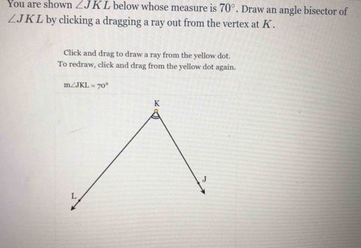 You are shown ∠ JKL below whose measure is 70°. Draw an angle bisector of
∠ JKL by clicking a dragging a ray out from the vertex at K. 
Click and drag to draw a ray from the yellow dot. 
To redraw, click and drag from the yellow dot again.
m∠ JKL=70°