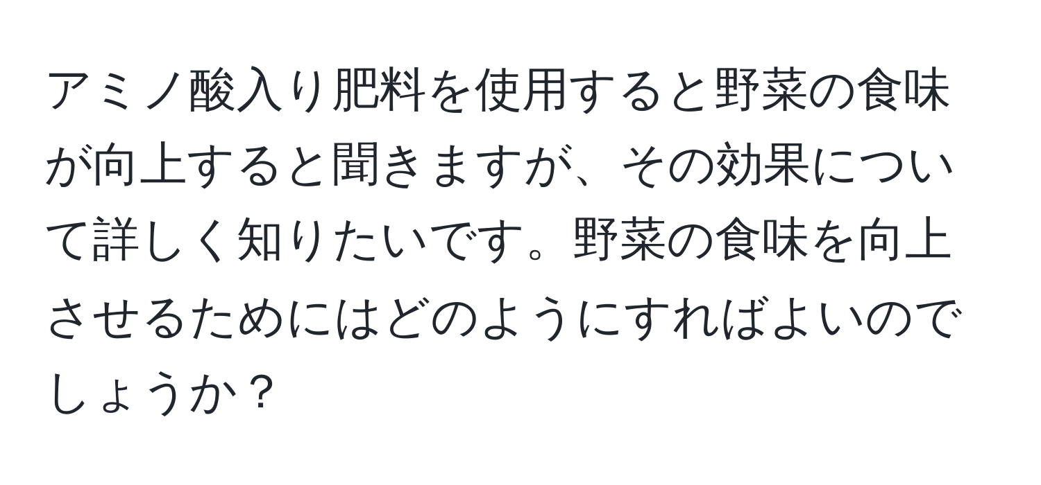 アミノ酸入り肥料を使用すると野菜の食味が向上すると聞きますが、その効果について詳しく知りたいです。野菜の食味を向上させるためにはどのようにすればよいのでしょうか？
