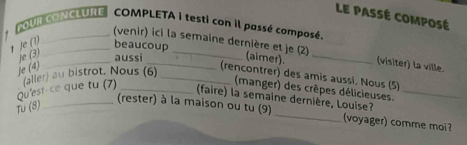 LE PASSÉ COMPOSé 
OUR CONCLURE COMPLETA i testi con il passé composé. 
1 je (1)_ 
beaucoup 
(venir) ici la semaine dernière et je (2) (visiter) la ville. 
je (3) 
_aussì (aimer)._ 
je (4) 
(aller) au bistrot. Nous (6)_ 
(rencontrer) des amis aussi. Nous (5) 
Qu'est-ce que tu (7)_ 
(manger) des crêpes délicieuses, 
faire) la semaine dernière, Louise?_ 
Tù (8) 
_(rester) à la maison ou tu (9) _voyager) comme moi?