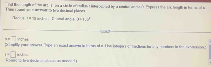 Find the length of the arc, s, on a circle of radius r intercepted by a central angle 0. Express the arc length in terms of π. 
Then round your answer to two decimal places. 
Radius, r=19 inches; Central angle, θ =135°
s=□ inches
(Simplify your answer. Type an exact answer in terms of π. Use integers or fractions for any numbers in the expression.)
s=□ inches
(Round to two decimal places as needed.)