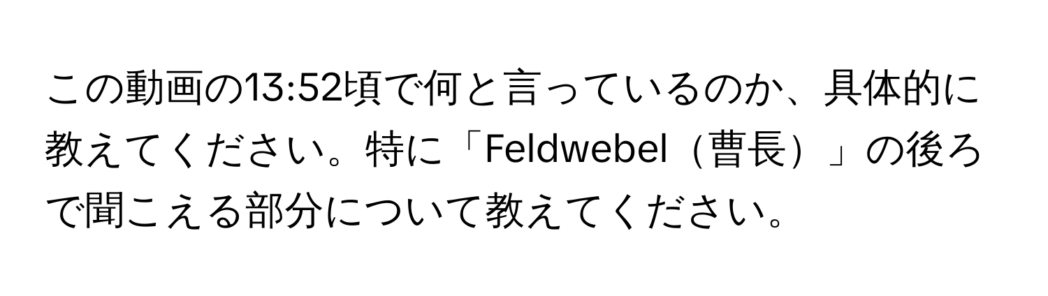 この動画の13:52頃で何と言っているのか、具体的に教えてください。特に「Feldwebel曹長」の後ろで聞こえる部分について教えてください。