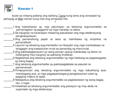 Gawain 1 
Isulat sa inilaang patlang ang salitang Tama kung tama ang isinasaad ng 
pahayag at Mali naman kung mali ang isinasaad nito. 
7 
_1.Ang katotohanan ay nais patunayan sa tekstong argumentatibo sa 
pamamagitan ng paggamit sa mga nakalap na datos. 
_2.Sa kaugnay na karanasan maaaring pasubalian ang mga ebidensyang 
pangkasaysayan. 
_3.Ang pamanahong papel at tesis ay halimbawa ng empirikal na 
pananaliksik. 
_4.Layunin ng tekstong argumentatibo na hikayatin ang mga mambabasa na 
tanggapin ang kawastuhan mula sa pananalig ng manunulat. 
_5.Ang pakikipagpanayam ay isang paraan upang makakalap ng datos na 
kailangang may kaugnay sa paksang tinalakay. 
_6.Naglalahad ang tekstong argumentatibo ng mga hakbang sa pagsasagawa 
ng isang bagay. 
_7.Ang tekstong argumentatibo ay pakikipagdebate sa pasulat na 
pamamaraan. 
_8.Kinapupulutan ang tekstong argumentatibo ng mga kabutihang asal. 
mahalagang aral, at mga pagpapahalagang pangkatauhan tulad ng 
pagiging mabuti at tapat. 
_9.Nakapokus ang tekstong argumentatibo sa paglalarawan ng isang bagay, 
tao, o lugar. 
_10.Inilalahad sa tekstong argumentatibo ang posisyon ng may-akda na 
suportado ng mga ebidensiya.