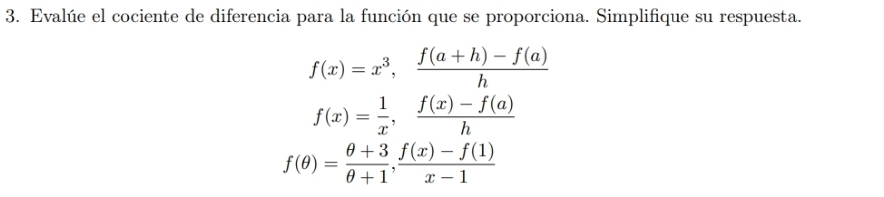 Evalúe el cociente de diferencia para la función que se proporciona. Simplifique su respuesta.
f(x)=x^3,  (f(a+h)-f(a))/h 
f(x)= 1/x ,  (f(x)-f(a))/h 
f(θ )= (θ +3)/θ +1 ,  (f(x)-f(1))/x-1 