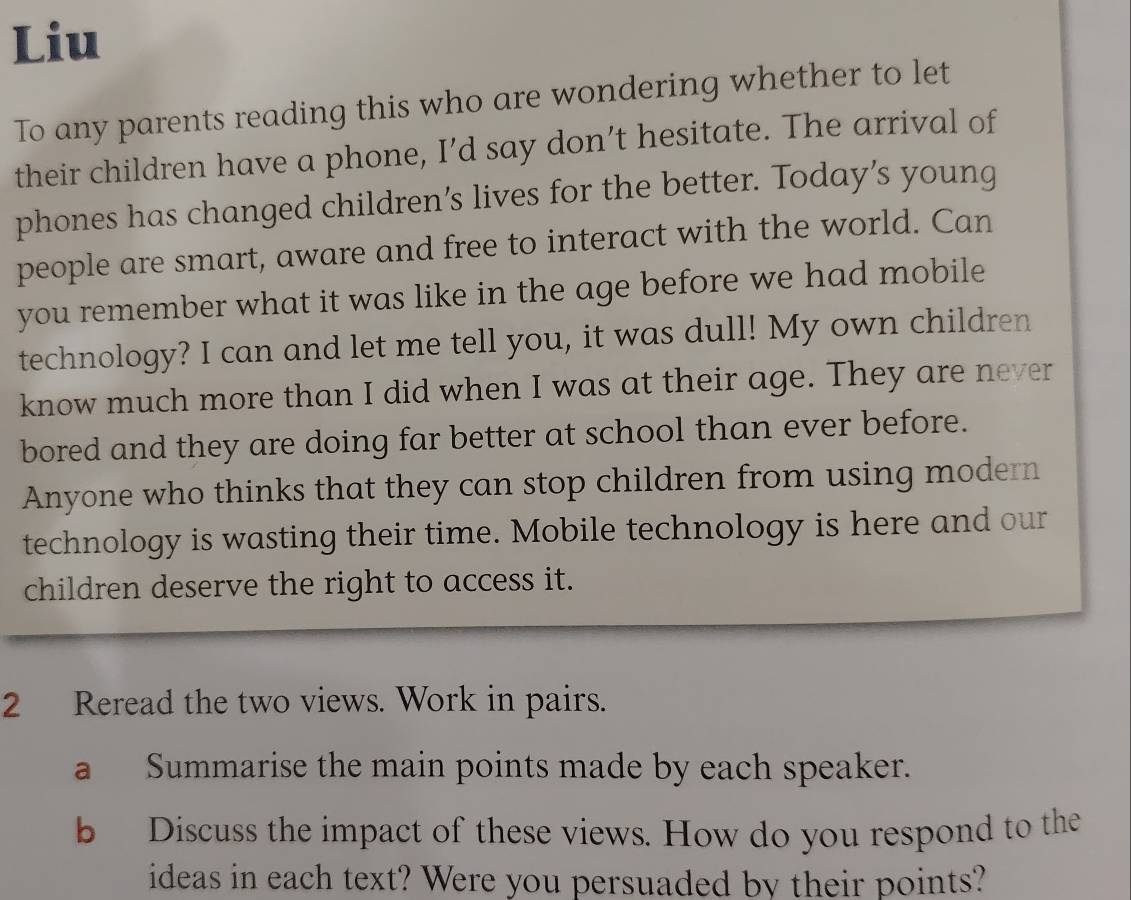 Liu 
To any parents reading this who are wondering whether to let 
their children have a phone, I’d say don’t hesitate. The arrival of 
phones has changed children’s lives for the better. Today’s young 
people are smart, aware and free to interact with the world. Can 
you remember what it was like in the age before we had mobile 
technology? I can and let me tell you, it was dull! My own children 
know much more than I did when I was at their age. They are never 
bored and they are doing far better at school than ever before. 
Anyone who thinks that they can stop children from using modern 
technology is wasting their time. Mobile technology is here and our 
children deserve the right to access it. 
2 Reread the two views. Work in pairs. 
a Summarise the main points made by each speaker. 
b Discuss the impact of these views. How do you respond to the 
ideas in each text? Were you persuaded by their points?