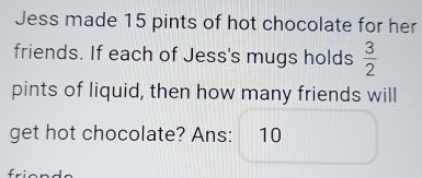 Jess made 15 pints of hot chocolate for her 
friends. If each of Jess's mugs holds  3/2 
pints of liquid, then how many friends will 
get hot chocolate? Ans: 10