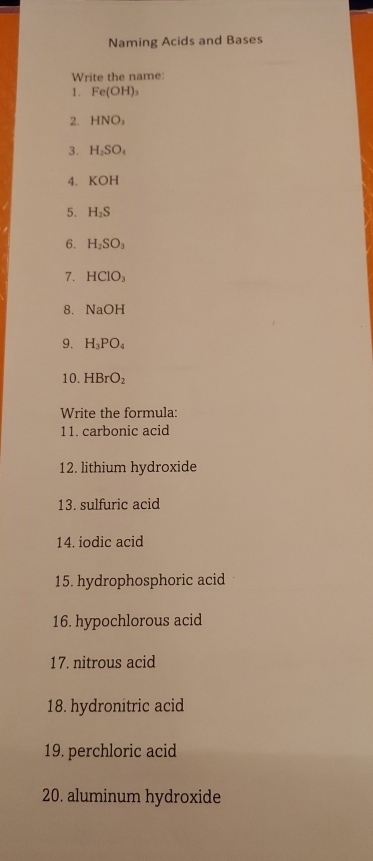 Naming Acids and Bases 
Write the name: 
1. Fe(OH)_3
2. HNO_3
3. H_2SO_4
4、 KOH
5. H_2S
6. H_2SO_3
7. HCIO_3
8. NaOH
9. H_3PO_4
10. HBrO_2
Write the formula: 
11. carbonic acid 
12. lithium hydroxide 
13. sulfuric acid 
14. iodic acid 
15. hydrophosphoric acid 
16. hypochlorous acid 
17. nitrous acid 
18. hydronitric acid 
19. perchloric acid 
20. aluminum hydroxide