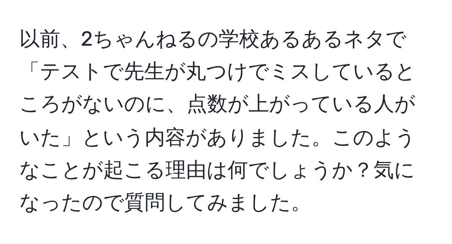 以前、2ちゃんねるの学校あるあるネタで「テストで先生が丸つけでミスしているところがないのに、点数が上がっている人がいた」という内容がありました。このようなことが起こる理由は何でしょうか？気になったので質問してみました。