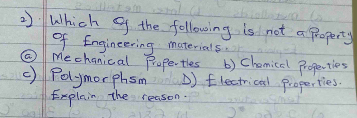 2):Which of the following is not a property
of Engineering materials.
@ Mechanical Propertles () Chemical Properties
() Polymorphsm D) flectrical Properties.
Explain the reason.