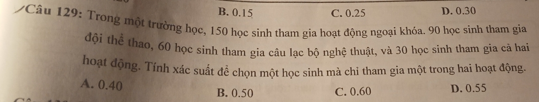 B. 0.15 C. 0.25 D. 0.30
/Câu 129: Trong một trường học, 150 học sinh tham gia hoạt động ngoại khóa. 90 học sinh tham gia
đội thể thao, 60 học sinh tham gia câu lạc bộ nghệ thuật, và 30 học sinh tham gia cả hai
hoạt động. Tính xác suất để chọn một học sinh mà chỉ tham gia một trong hai hoạt động.
A. 0.40
B. 0.50 C. 0.60 D. 0.55