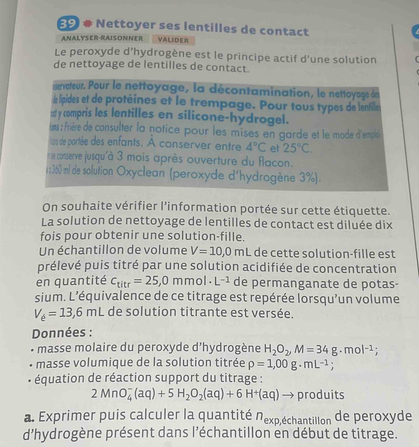 Nettoyer ses lentilles de contact
ANALYSER-RAISONNER VALIDER
Le peroxyde d’hydrogène est le principe actif d’une solution
de nettoyage de lentilles de contact.
nservateur. Pour le nettoyage, la décontamination, le nettoyage de
de lipides et de protéines et le trempage. Pour tous types de lentilles
cd y compris les lentilles en silicone-hydrogel.
lans : Prière de consulter la notice pour les mises en garde et le mode d'emplé
lars de portée des enfants. À conserver entre 4°C et 25°C.
n se conserve jusqu'à 3 mois après ouverture du flacon.
1:360 ml de solution Oxyclean (peroxyde d'hydrogène 3%).
On souhaite vérifier l’information portée sur cette étiquette.
La solution de nettoyage de lentilles de contact est diluée dix
fois pour obtenir une solution-fille.
Un échantillon de volume V=10,0mL de cette solution-fille est
prélevé puis titré par une solution acidifiée de concentration
en quantité C_titr=25,0mmol· L^(-1) de permanganate de potas-
sium. L’équivalence de ce titrage est repérée lorsqu’un volume
V_e=13,6mL de solution titrante est versée.
Données :
masse molaire du peroxyde d’hydrogène H_2O_2,M=34g · r no |-1;
masse volumique de la solution titrée rho =1,00g· mL^(-1);
* équation de réaction support du titrage :
2MnO_4^(-(aq)+5H_2)O_2(aq)+6H^+(aq) → produits
a. Exprimer puis calculer la quantité Nexp,échantillon de peroxyde
d'hydrogène présent dans l'échantillon en début de titrage.