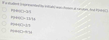 If a student (represented by initials) was chosen at random, find P(HH|C).
P(HH|C)=3/5
P(HH|C)=13/16
P(HH|C)=2/5
P(HH|C)=9/16