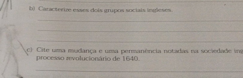 Caracterize esses dois grupos sociais ingleses. 
_ 
_ 
_ 
c) Cite uma mudança e uma permanência notadas na sociedade ing 
processo revolucionário de 1640. 
_