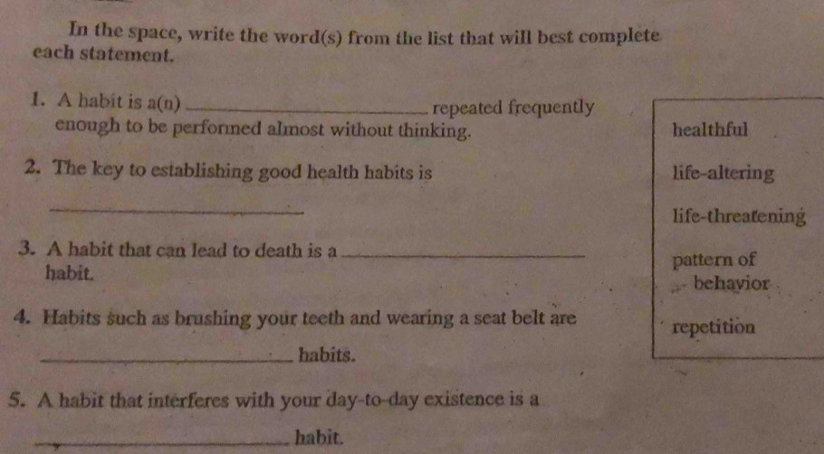 In the space, write the word(s) from the list that will best complete
each statement.
1. A habit is a(n)_
repeated frequently
enough to be performed almost without thinking. healthful
2. The key to establishing good health habits is life-altering
_
life-threatening
3. A habit that can lead to death is a_
habit.
pattern of
behavior
4. Habits such as brushing your teeth and wearing a seat belt are
repetition
_habits.
5. A habit that interferes with your day-to-day existence is a
_habit.