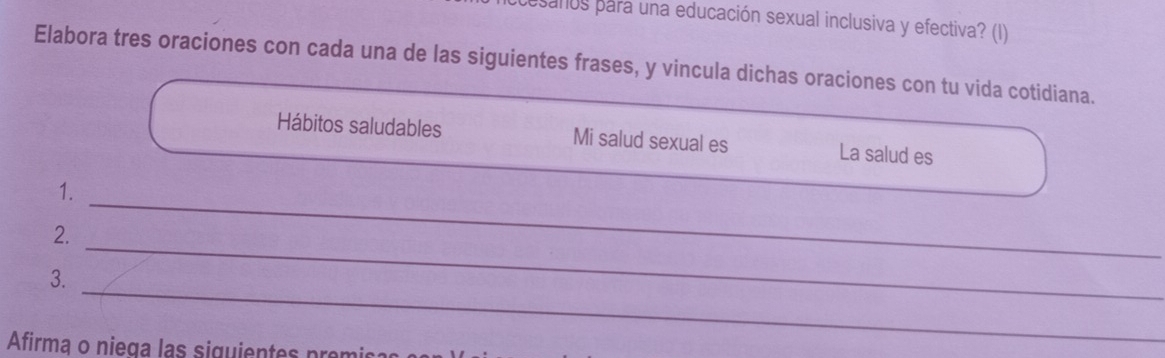 sanos para una educación sexual inclusiva y efectiva? (I) 
Elabora tres oraciones con cada una de las siguientes frases, y vincula dichas oraciones con tu vida cotidiana. 
Hábitos saludables Mi salud sexual es La salud es 
_ 
1. 
_ 
2. 
_ 
3. 
Afirma o niega las siguientes prer