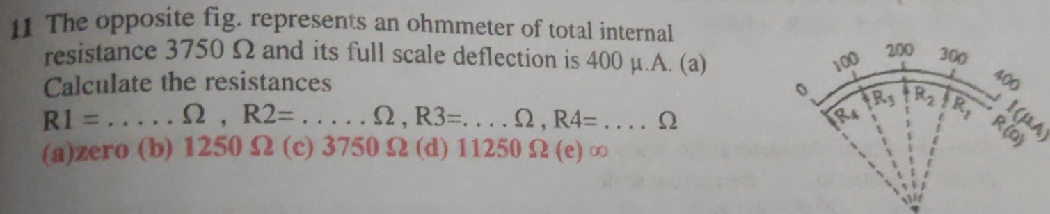 The opposite fig. represents an ohmmeter of total internal
resistance 3750 Ω and its full scale deflection is 400 μ.A. (a)
Calculate the resistances
I(μA
R1= _
Omega ,R2=...,Omega ,R3=...Omega ,R4=...Omega ___
(a)zero (b) 1250Ω (c) 3750 Ω (d) 11250 Ω (e) ∞