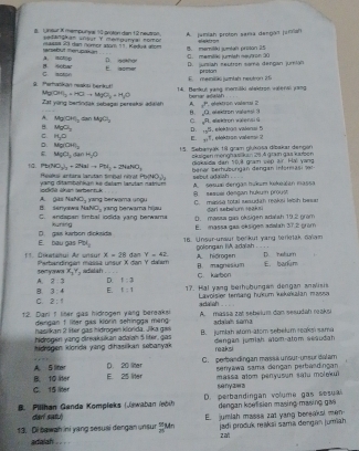 Uneur X mempunyas 10 priton dan 12 neutrn setangkan artur Y mempunyal nomon        
tarosbut merupaan vassa 23 dan nomor atom 11. Keduá alom A. jumiah proton sema dengár jumiah
B. meriléd jumtal proton 25
B Hobar A.Icp
E aome D. geaner C. memitiks jumish neutron 30 D. junsiah seutron samó dengan jumian proton
9. Perfwškān neskti berkut! C. motion
M OMl_2=HClto MgO_2+H_3O 14. Benkue wang memilki olaktron wileral yang E. memikó jurtah neutron 1:5
Zat yong bertindak sebagai pereskai adals A benar adalsh , elestron valanu 2
y^p
8. ∠ Q elektron valensi.
sqrt(n)
A. Mg(OH)_2 dan MgCl_2 C D . +3^5
B MgO_2
C. H_2O E. w^1 végktson valema ? , elektion valenas 5
D. Mg(OH)_2
15 . Sebamak 18 gram glukosa dibakar denger
ε MgCl_2(se)+H_2O oksigen ménghasilkuan 26 A grain qas kubon
(NO_3)_3+2NaIto PH_3+2NaNO_3 diqkaida dân 10,8 gram vập 3 Hai yang
、P  Heakai antara lanutan timigal néat Phy(NO sebut adash .  benar berhüßungan dengan infermasi 1e:
odkli Wan wbentuk  yang ditamböhkan ké dalam larutan natrum A. sesuxi dengan hukum kekeian massa
NO_1 yang berwama ungu B seauel desgan hukum proust C. minda 1004 resudah mks lebh besar
A. gs NaP B. senyorwa 7 NO_2 jrang berwama hijau darl sebelum seaksi
C. andapan timbal iodida yang berwama kuning D. masaa gas oksigen adalah 19.2 gram E. massa gas césigen adatah 37.2 prom
E. bau gas D gas labon dicksida
Pol_1 16. Unsur-unaur berikut yang férletak daïam
x-28 dan Y=42 golengan IIA adalah . . .
_
11. Diketshui Ar unsur Parbandingen mässa unsur X dan Y dæïem A. hidrogen B. magnesium D. hetum E barún
seryawa X_1Y_1
A. 2:3 D. f:3 C. karbon
B. 3:4 E. t=1 17. Hal yang beihübungan dengan analisis
C. 2:1 adaliah  Lavoisier terang hukum kkikalan massa
  
12. Dari 1 lter gas hidrogen vàng bereaksi  A. massa zat sebelum dan sesudah raksi
dengan f llter gas klorin sehingga mang 
hasiikan 2 liter gas hidrogen klorida, Jika gai arbiah súma
hidrogén yang direakskan adaiah 5 liter, gas B. jumlah wom-atom sebełum reoks sama
Midrøgen klorda yang dihasiikan sebanyak dengan jumish a1om-atom sesudah
reaksi
A. S liter D. 20 liter C. perbandingan massa unsur-unsur dalam
senyawa sama dençan perbasdingan
C. 15 lter B. 10 lter E. 25 liter massa atom penyusun satu molokui
s ny2= 3
B. Pillhan Genda Kompłeks ( Jewaban (ebih) D. perbandingan volume gas wesual
dar! satu) dengan koefision masing-masing gas
13. Di bewah ini yang sesusi dengan unsur "Mn E. jumiah massa zat yang bereaksl men
adalah eet. z al jadi produk reakai sama dengan jumiah