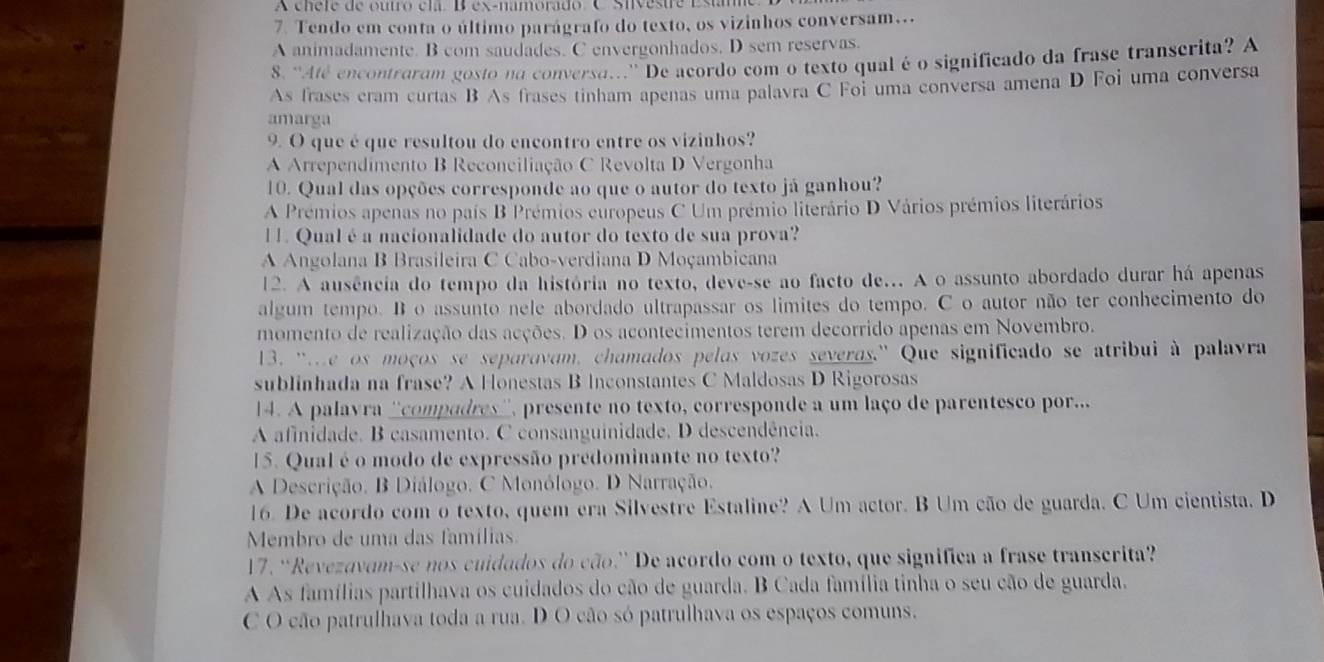 A cnere de outro cla Bex-namorado C Sivestre Estmo
7. Tendo em conta o último parágrafo do texto, os vizinhos conversam...
A animadamente. B com saudades. C envergonhados. D sem reservas.
8. “Até encontraram gosto na conversa..'' De acordo com o texto qual é o significado da frase transcrita? A
As frases cram curtas B As frases tinham apenas uma palavra C Foi uma conversa amena D Foi uma conversa
amarga
9. O que é que resultou do encontro entre os vizinhos?
A Arrependimento B Reconciliação C Revolta D Vergonha
10. Qual das opções corresponde ao que o autor do texto já ganhou?
A Prémios apenas no país B Prémios europeus C Um prémio literário D Vários prémios literários
1 . Qual é a nacionalidade do autor do texto de sua prova?
A Angolana B Brasileira C Cabo-verdiana D Moçambicana
12. A ausência do tempo da história no texto, deve-se ao facto de... A o assunto abordado durar há apenas
algum tempo. B o assunto nele abordado ultrapassar os limites do tempo. C o autor não ter conhecimento do
momento de realização das acções. D os acontecimentos terem decorrido apenas em Novembro.
13. 'e os moços se separavam, chamados pelas vozes severas.'' Que significado se atribui à palavra
sublinhada na frase? A Honestas B Inconstantes C Maldosas D Rigorosas
14. A palavra ''compadres'', presente no texto, corresponde a um laço de parentesco por...
A afinidade. B casamento. C consanguinidade. D descendência.
15. Qual é o modo de expressão predominante no texto?
A Descrição. B Diálogo. C Monólogo. D Narração.
16. De acordo com o texto, quem era Silvestre Estaline? A Um actor. B Um cão de guarda. C Um cientista. D
Membro de uma das famílias.
17. “Revezavam-se nos cuidados do cão.” De acordo com o texto, que significa a frase transcrita?
A As famílias partilhava os cuidados do cão de guarda. B Cada família tinha o seu cão de guarda.
C O cão patrulhava toda a rua. D O cão só patrulhava os espaços comuns.