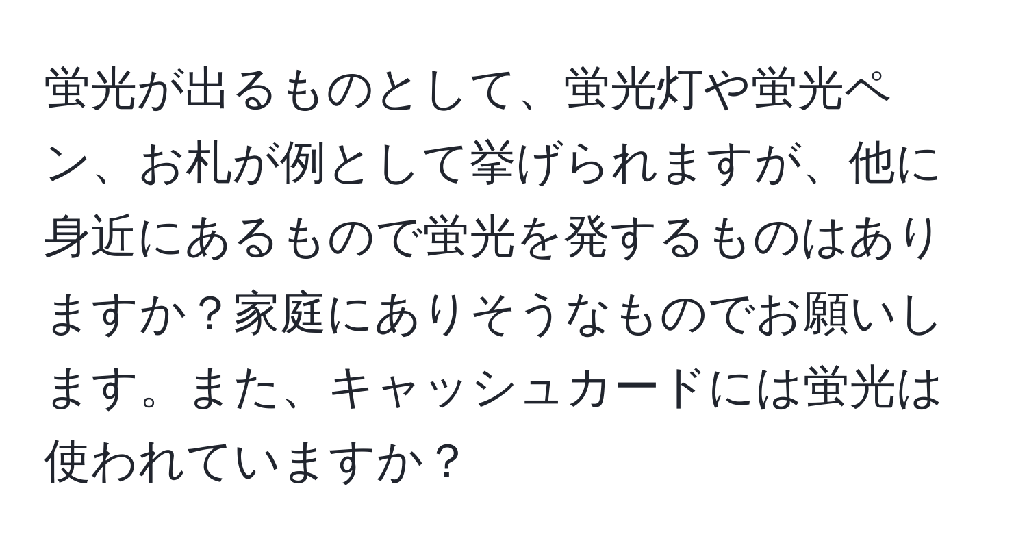 蛍光が出るものとして、蛍光灯や蛍光ペン、お札が例として挙げられますが、他に身近にあるもので蛍光を発するものはありますか？家庭にありそうなものでお願いします。また、キャッシュカードには蛍光は使われていますか？