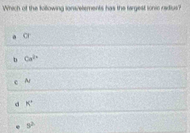 Which of the following lons/elements has the largest lonic radius?
CI
b Ca^(2+)
Ar
d K°
e 9^2