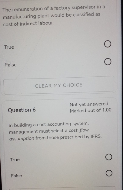 The remuneration of a factory supervisor in a
manufacturing plant would be classified as
cost of indirect labour.
True
False
CLEAR MY CHOICE
Not yet answered
Question 6 Marked out of 1.00
In building a cost accounting system,
management must select a cost-flow
assumption from those prescribed by IFRS.
True
False