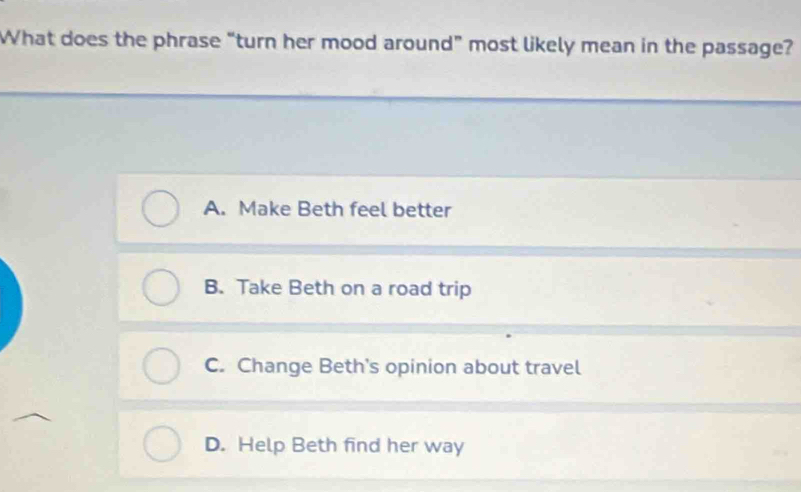 What does the phrase “turn her mood around” most likely mean in the passage?
A. Make Beth feel better
B. Take Beth on a road trip
C. Change Beth's opinion about travel
D. Help Beth find her way