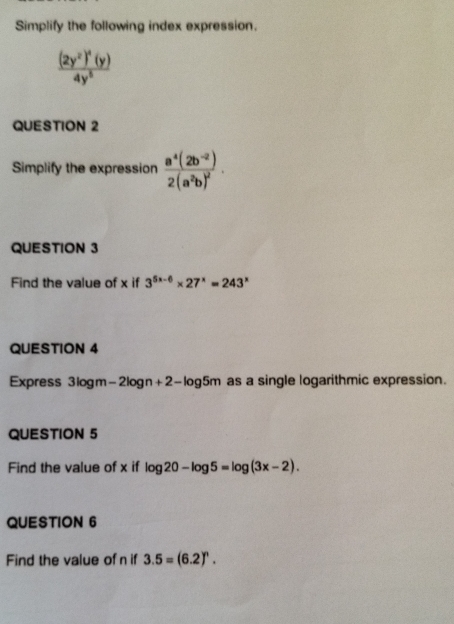 Simplify the following index expression.
frac (2y^2)^4(y)4y^5
QUESTION 2 
Simplify the expression frac a^4(2b^(-2))2(a^2b)^2. 
QUESTION 3 
Find the value of x if 3^(5x-6)* 27^x=243^x
QUESTION 4 
Express 3logm-2logn+2-lo g5m as a single logarithmic expression. 
QUESTION 5 
Find the value of x if log 20-log 5=log (3x-2). 
QUESTION 6 
Find the value of n if 3.5=(6.2)^n.