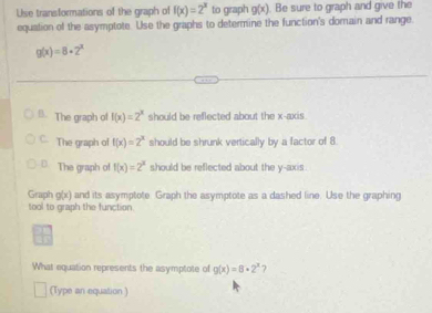 Use transformations of the graph of f(x)=2^x to graph g(x) Be sure to graph and give the
equation of the asymptote. Use the graphs to determine the function's domain and range
g(x)=8+2^x
B. The graph of f(x)=2^x should be reflected about the x-axis.
C. The graph of f(x)=2^x should be shrunk vertically by a factor of 8.
⊥ The graph of f(x)=2^x should be reflected about the y-axis.
Graph g(x) and its asymptote Graph the asymptote as a dashed line. Use the graphing
tool to graph the function
What equation represents the asymptote of g(x)=8· 2^x 7
(Type an equation )