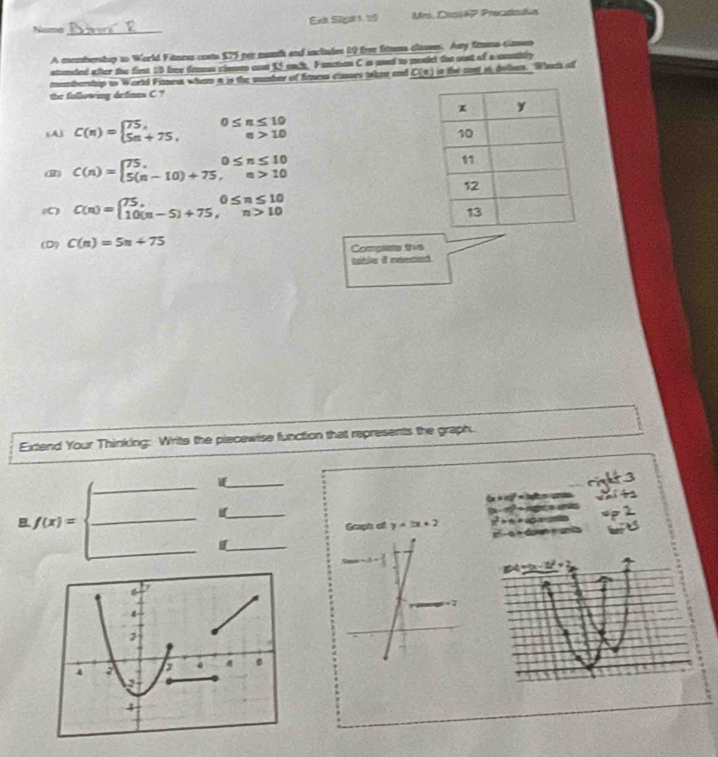 Néme _Ext Siga 1, 19 Uns. Cas AP Prectcla
A mombemhop to World Fanres coss $75 par manh and incindes 10 for fsums closes. Any fmms camn
stunded after the finst 10 free frnss cloum end 55 each. Fanction C in aed to modcl the oust of a mually
mombershup to World Fitness whem a is the mumber of Emens cinses then and C(t) in the cost i deian. Whuch of
the fallowing defimes C ?
εA) C(n)=beginarrayl 75, 5n+75,endarray. beginarrayr 0≤ n≤ 10 a>10endarray
(8) C(n)=beginarrayl 75,0≤ n≤ 10 5(n-10)+75,n>10endarray.
C(n)=beginarrayl 75,0≤ n≤ 10 10(n-5)+75,n>10endarray.
(D) C(n)=5n+75
Complate this
Extend Your Thinking: Writs the piecewise function that represents the graph.
_
if_
B. f(x)=
_
_
Graph of y=3x+2
_
_