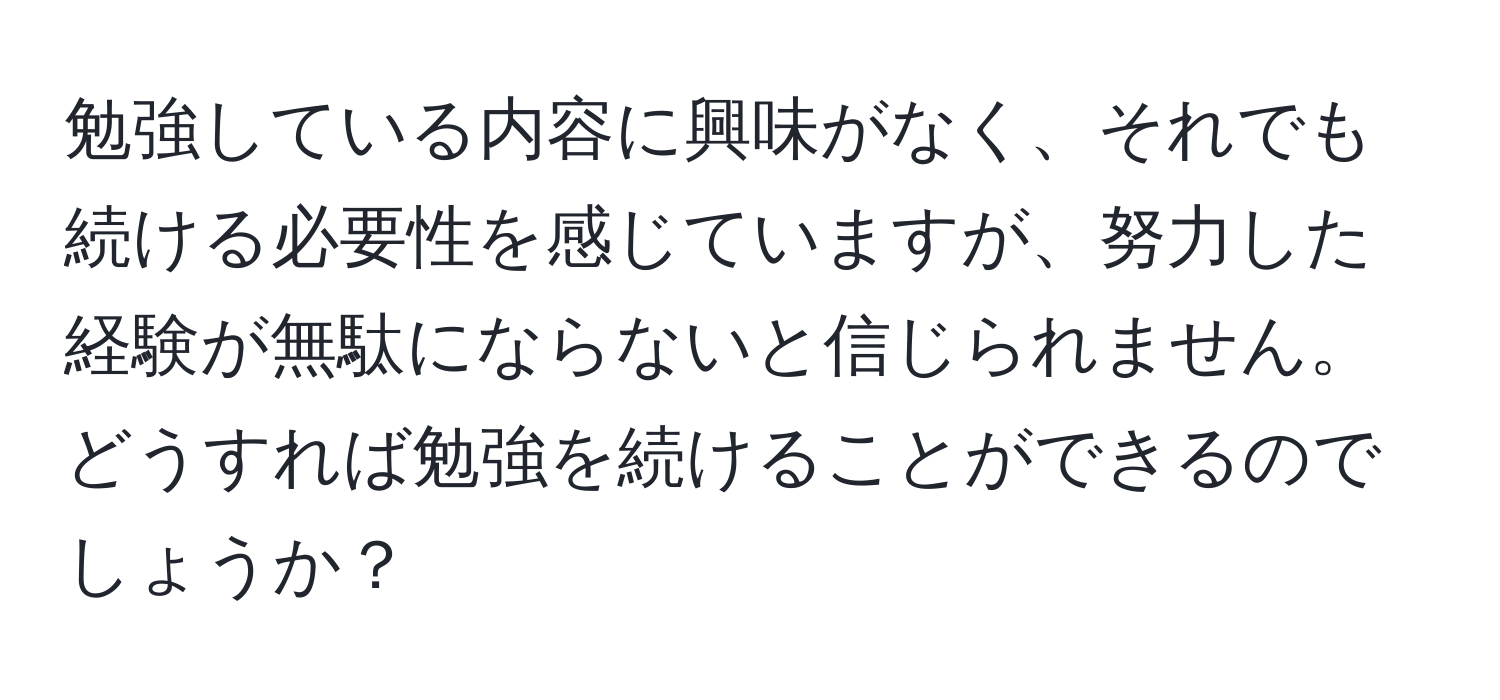 勉強している内容に興味がなく、それでも続ける必要性を感じていますが、努力した経験が無駄にならないと信じられません。どうすれば勉強を続けることができるのでしょうか？