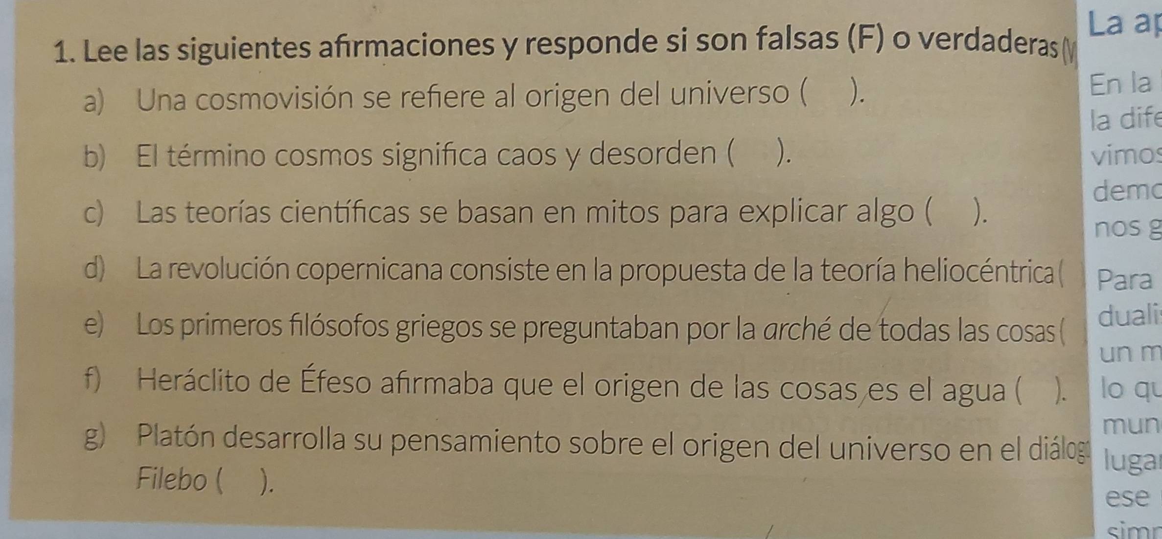 La ap 
1. Lee las siguientes afrmaciones y responde si son falsas (F) o verdaderas ( 
a) Una cosmovisión se refiere al origen del universo ( ). 
En la 
la dife 
b) El término cosmos significa caos y desorden ( ). vimos 
demo 
c) Las teorías científicas se basan en mitos para explicar algo ( ). 
nosg 
d) La revolución copernicana consiste en la propuesta de la teoría heliocéntrica( Para 
e) Los primeros filósofos griegos se preguntaban por la arché de todas las cosas ( duali 
un m 
f) Heráclito de Éfeso afırmaba que el origen de las cosas es el agua ( ). lo qu 
mun 
g) Platón desarrolla su pensamiento sobre el origen del universo en el diálogo luga 
Filebo ( ). 
ese 
simn