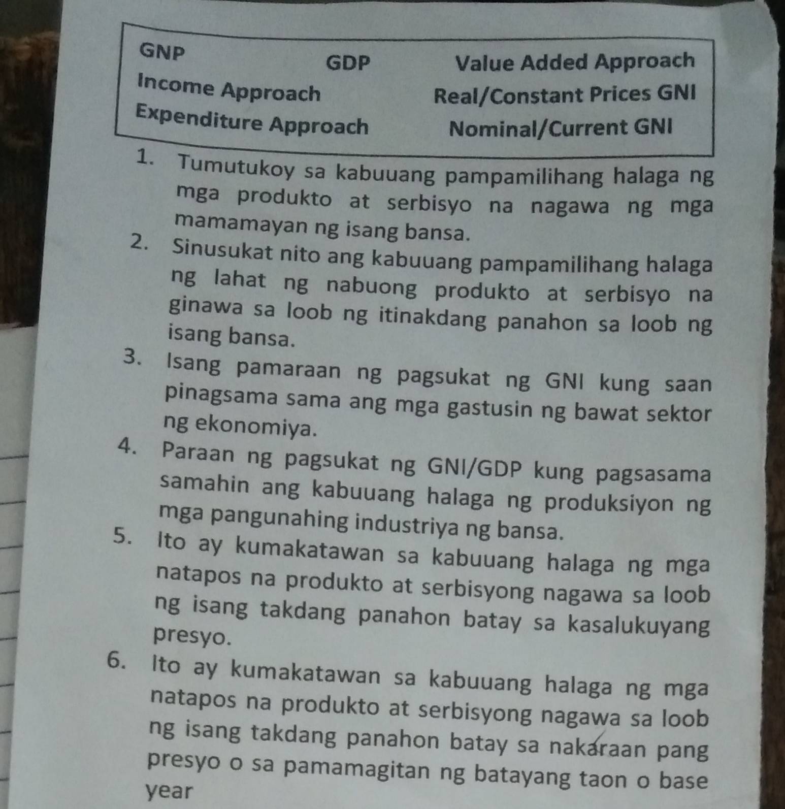 GNP 
GDP Value Added Approach 
Income Approach 
Real/Constant Prices GNI 
Expenditure Approach 
Nominal/Current GNI 
1. Tumutukoy sa kabuuang pampamilihang halaga ng 
mga produkto at serbisyo na nagawa ng mga 
mamamayan ng isang bansa. 
2. Sinusukat nito ang kabuuang pampamilihang halaga 
ng lahat ng nabuong produkto at serbisyo na 
ginawa sa loob ng itinakdang panahon sa loob ng 
isang bansa. 
3. Isang pamaraan ng pagsukat ng GNI kung saan 
pinagsama sama ang mga gastusin ng bawat sektor 
ng ekonomiya. 
4. Paraan ng pagsukat ng GNI/GDP kung pagsasama 
samahin ang kabuuang halaga ng produksiyon ng 
mga pangunahing industriya ng bansa. 
5. Ito ay kumakatawan sa kabuuang halaga ng mga 
natapos na produkto at serbisyong nagawa sa loob 
ng isang takdang panahon batay sa kasalukuyang 
presyo. 
6. Ito ay kumakatawan sa kabuuang halaga ng mga 
natapos na produkto at serbisyong nagawa sa loob 
ng isang takdang panahon batay sa nakaraan pang 
presyo o sa pamamagitan ng batayang taon o base
year