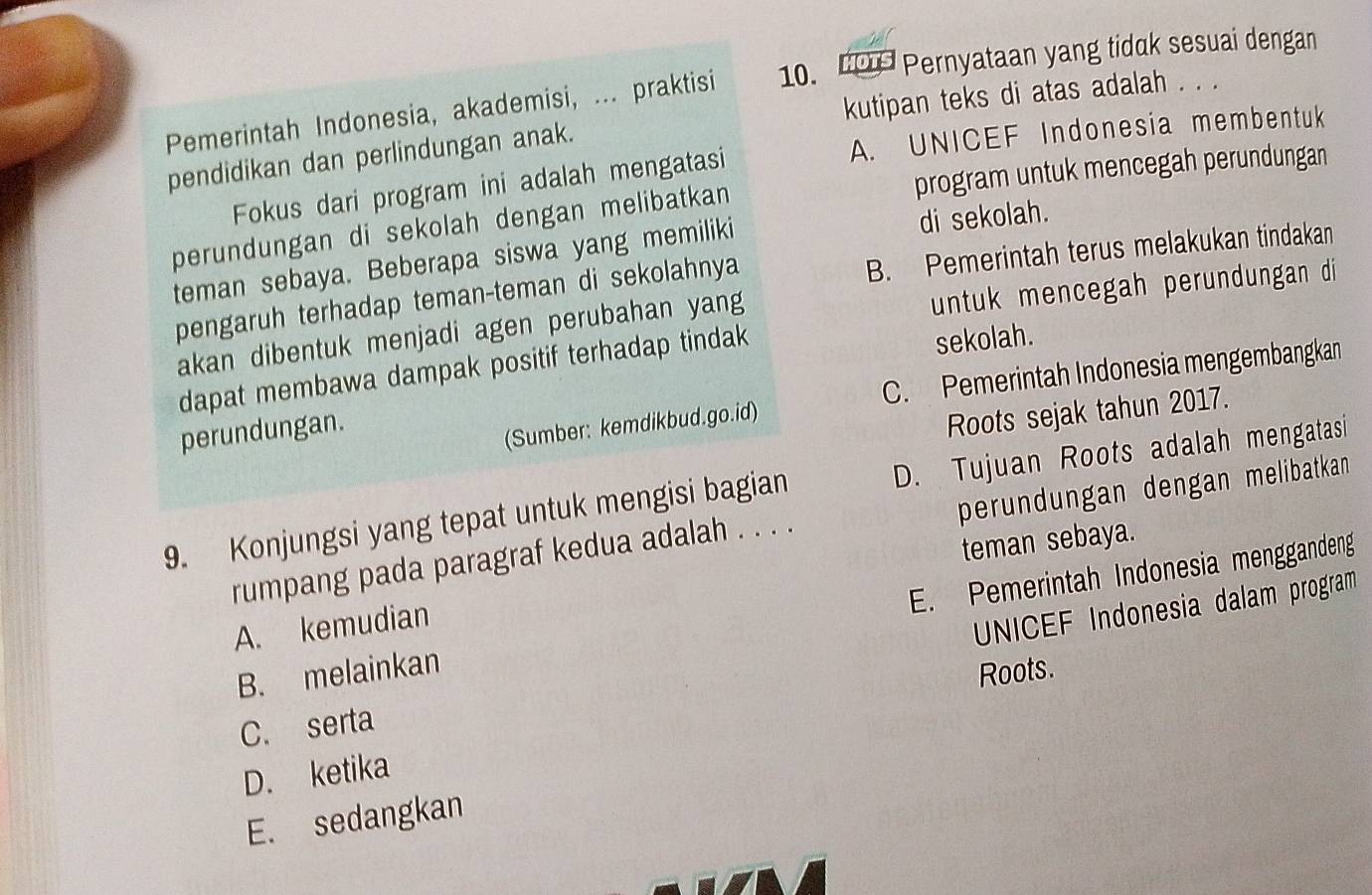 Pemerintah Indonesia, akademisi, ... praktisi 10. HOTS Pernyataan yang tidak sesuai dengan
pendidikan dan perlindungan anak. kutipan teks di atas adalah . . .
A. UNICEF Indonesia membentuk
Fokus dari program ini adalah mengatasi
perundungan di sekolah dengan melibatkan program untuk mencegah perundungan
teman sebaya. Beberapa siswa yang memiliki di sekolah.
pengaruh terhadap teman-teman di sekolahnya B. Pemerintah terus melakukan tindakan
akan dibentuk menjadi agen perubahan yang
untuk mencegah perundungan di
dapat membawa dampak positif terhadap tindak
sekolah.
C. Pemerintah Indonesia mengembangkan
perundungan.
(Sumber: kemdikbud.go.id)
Roots sejak tahun 2017.
perundungan dengan melibatkan 
9. Konjungsi yang tepat untuk mengisi bagian D. Tujuan Roots adalah mengatasi
teman sebaya.
rumpang pada paragraf kedua adalah . . . .
B. melainkan E. Pemerintah Indonesia menggandeng
A. kemudian
UNICEF Indonesia dalam program
Roots.
C. serta
D. ketika
E. sedangkan