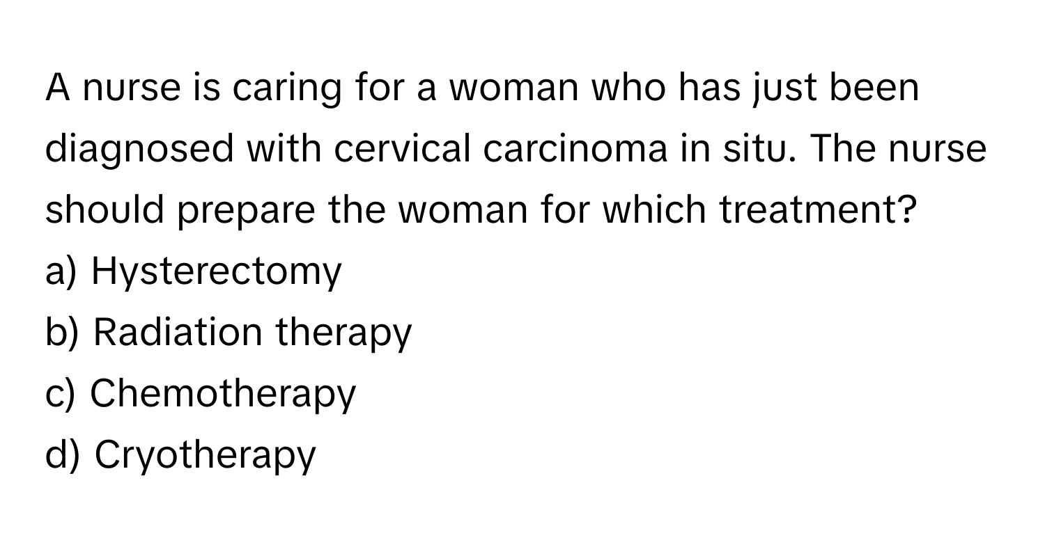 A nurse is caring for a woman who has just been diagnosed with cervical carcinoma in situ. The nurse should prepare the woman for which treatment?

a) Hysterectomy 
b) Radiation therapy 
c) Chemotherapy 
d) Cryotherapy